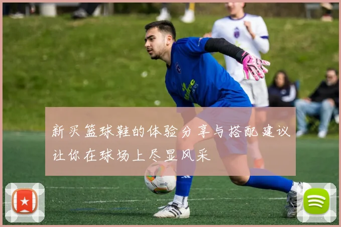 新买篮球鞋的体验分享与搭配建议让你在球场上尽显风采