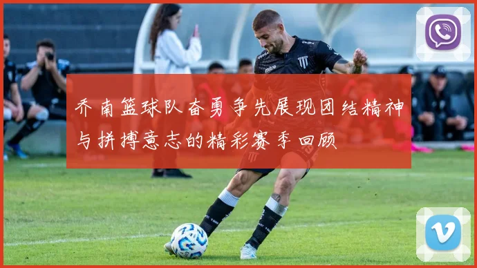 乔南篮球队奋勇争先展现团结精神与拼搏意志的精彩赛季回顾