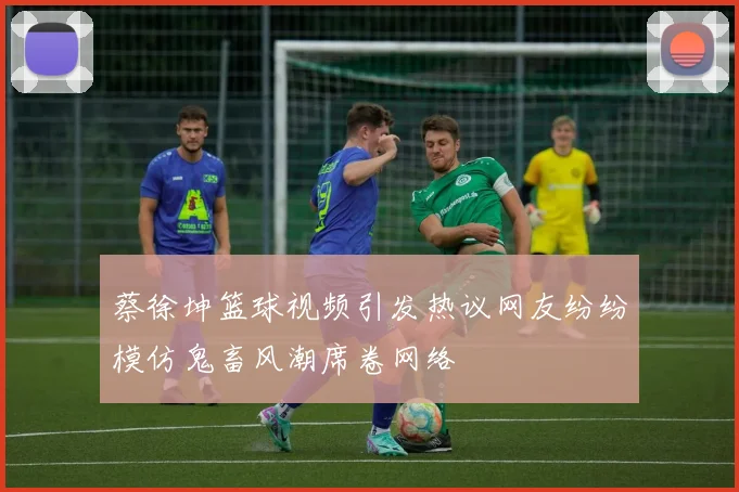 蔡徐坤篮球视频引发热议网友纷纷模仿鬼畜风潮席卷网络