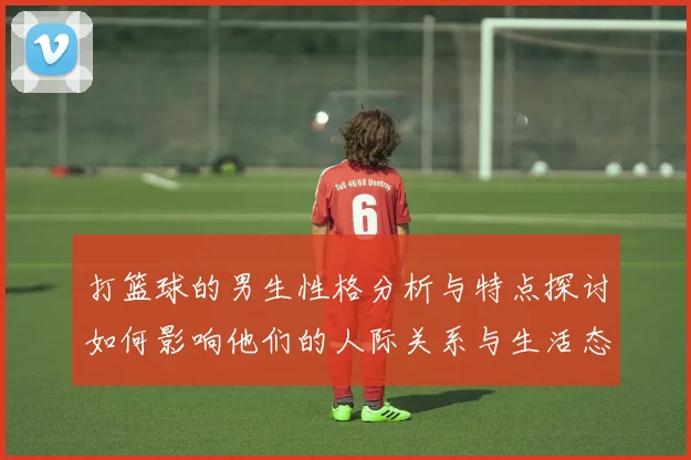 打篮球的男生性格分析与特点探讨如何影响他们的人际关系与生活态度