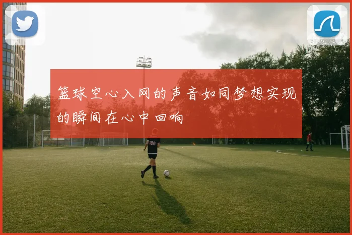 篮球空心入网的声音如同梦想实现的瞬间在心中回响