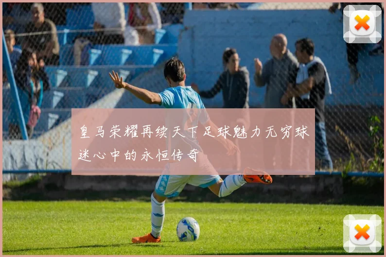 皇马荣耀再续天下足球魅力无穷球迷心中的永恒传奇